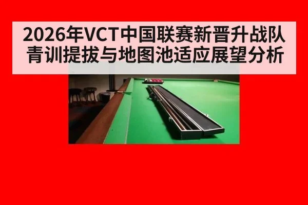 2026年VCT中国联赛新晋升战队青训提拔与地图池适应展望分析